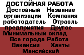 ДОСТОЙНАЯ РАБОТА. Достойный › Название организации ­ Компания-работодатель › Отрасль предприятия ­ Другое › Минимальный оклад ­ 1 - Все города Работа » Вакансии   . Ханты-Мансийский,Нефтеюганск г.